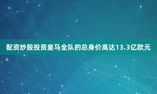 配资炒股投资皇马全队的总身价高达13.3亿欧元