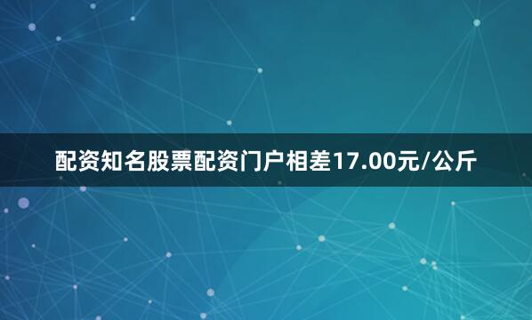 配资知名股票配资门户相差17.00元/公斤